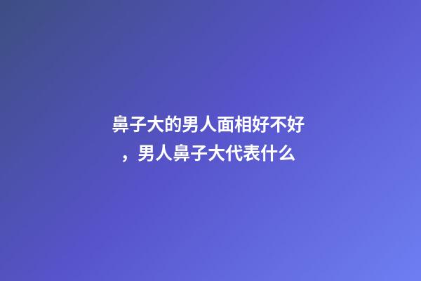 鼻子大的男人面相好不好，男人鼻子大代表什么